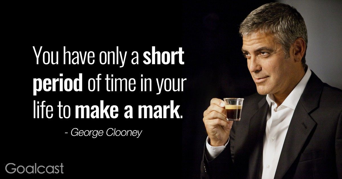 “You have only a short period of time in your life to make your mark, and I'm there now.” - George Clooney quote