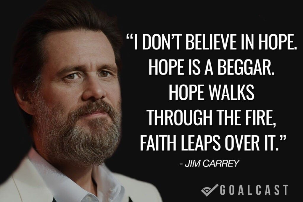 jim carrey quote I don’t believe in hope. Hope is a beggar. Hope walks through the fire, faith leaps over it.