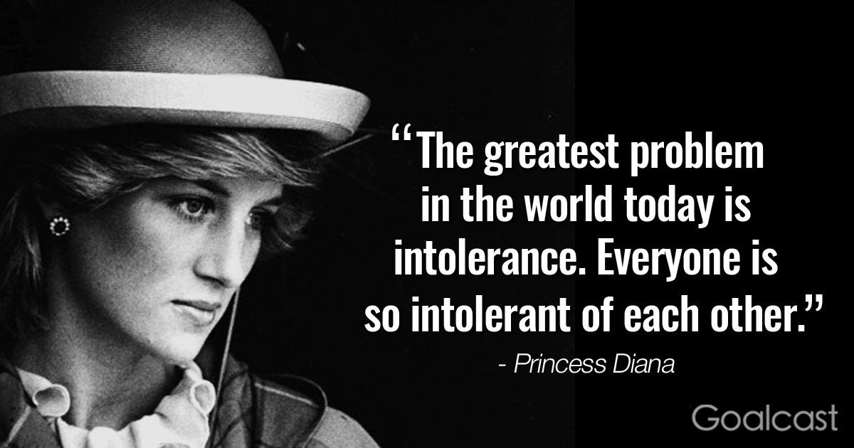 "The greatest problem in the world today is intolerance. Everyone is so intolerant of each other." – Princess Diana