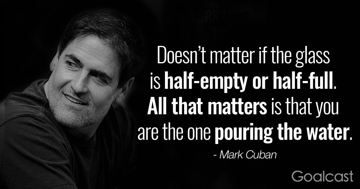 “Doesn’t matter if the glass is half empty or half-full. All that matters is that you are the one pouring the water.” – Mark Cuban